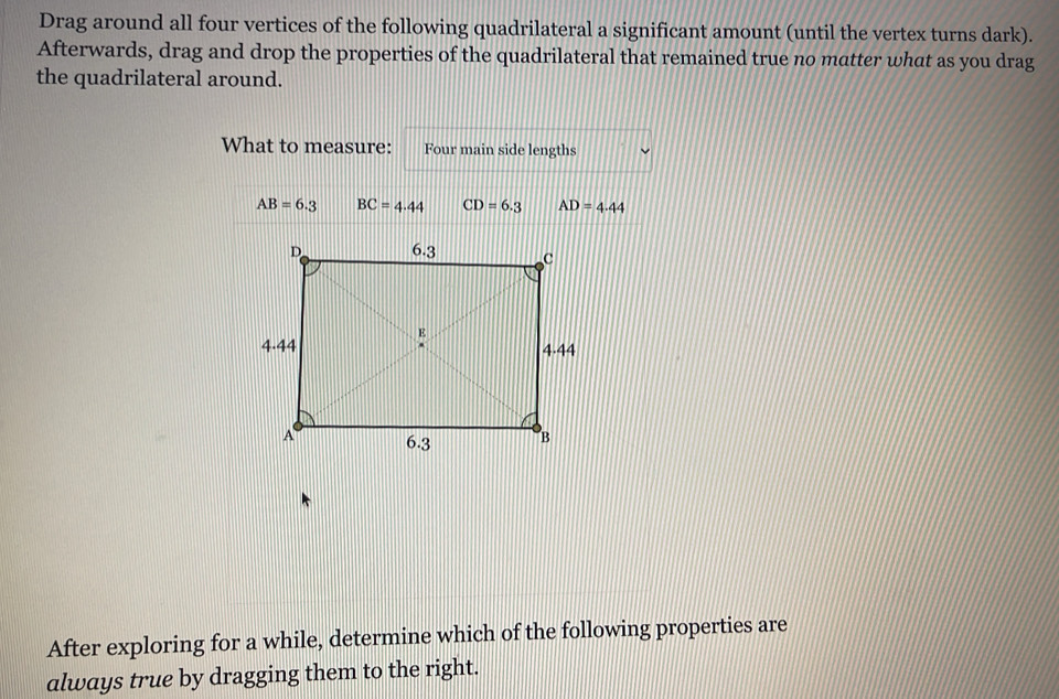 Drag around all four vertices of the following quadrilateral a significant amount (until the vertex turns dark). 
Afterwards, drag and drop the properties of the quadrilateral that remained true no matter what as you drag 
the quadrilateral around. 
What to measure: Four main side lengths
AB=6.3 BC=4.44 CD=6.3 AD=4.44
After exploring for a while, determine which of the following properties are 
always true by dragging them to the right.