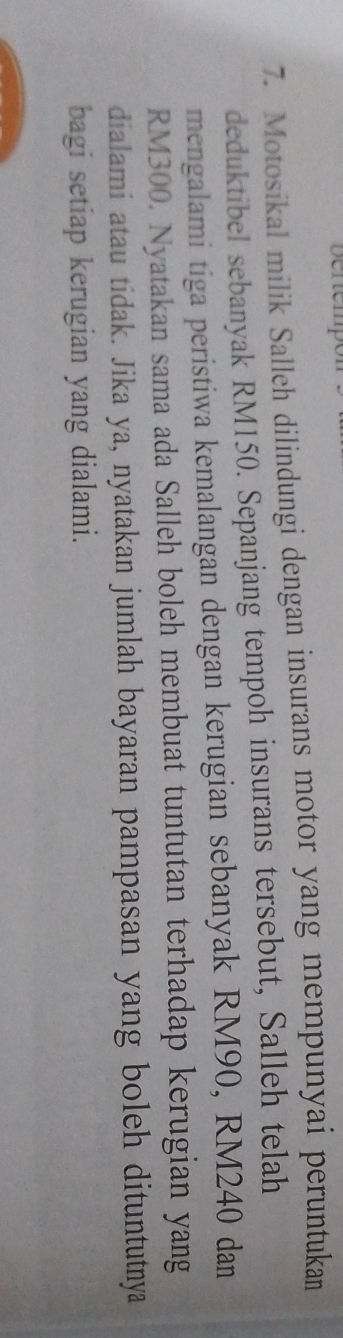 Denempo 
7. Motosikal milik Salleh dilindungi dengan insurans motor yang mempunyai peruntukan 
deduktibel sebanyak RM150. Sepanjang tempoh insurans tersebut, Salleh telah 
mengalami tiga peristiwa kemalangan dengan kerugian sebanyak RM90, RM240 dan
RM300. Nyatakan sama ada Salleh boleh membuat tuntutan terhadap kerugian yang 
dialami atau tidak. Jika ya, nyatakan jumlah bayaran pampasan yang boleh dituntutnya 
bagi setiap kerugian yang dialami.
