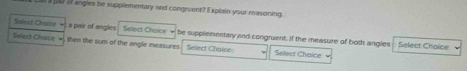 al a pair of angles be supplementary and congruent? Explain your reasoning. 
Select Chaice ; a pair of angles Select Chsice be supplementary ynd congruent. If the measure of both angles 
Select Choice then the sum of the angle measures Select Chaire Select Choice 
Select Choice