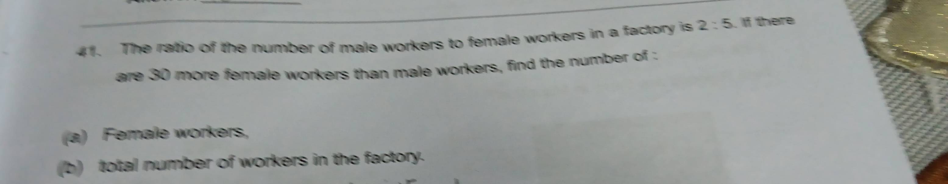 The ratio of the number of male workers to female workers in a factory is 2:5. If there 
are 30 more female workers than male workers, find the number of : 
(a) Ferale workers, 
(b) total number of workers in the factory.