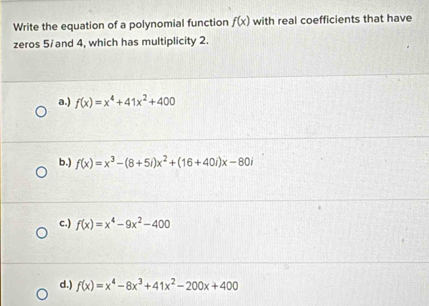 Write the equation of a polynomial function f(x) with real coefficients that have
zeros 5/ and 4, which has multiplicity 2.
a.) f(x)=x^4+41x^2+400
b.) f(x)=x^3-(8+5i)x^2+(16+40i)x-80i
c.) f(x)=x^4-9x^2-400
d.) f(x)=x^4-8x^3+41x^2-200x+400