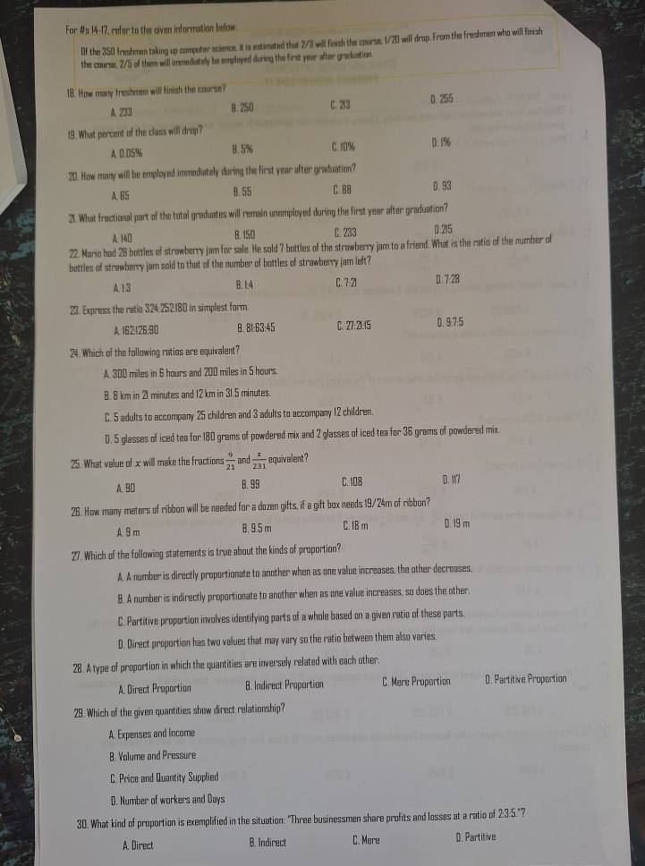 For #s 14-17, refer to the given information below
Of the 350 freshmen taking up computer science, it is estimated that 2/3 will finish the course. 1/20 will drop. From the freshmen who will finish
the coursn, 2/5 of them will immediately be employed during the first year after graduation.
18. How many treshmen will finish the course?
A. 733 8.250 C. 213 0. 255
19. What percent of the class will drop?
A. 0.05% 8. 5% C. 10% 0. 1%6
20. How many will be employed immediately during the first year after graduation?
A. 65 B. 55 C. B8 D. 93
21. What fractional part of the total graduates will remain unemployed during the first year after graduation?
A. 140 8. 150 C. 233 D 215
22. Mario had 28 bottles of strawberry jam for sale. He sold 7 bottles of the strawberry jam to a friend. What is the ratio of the number of
bottles of strawberry jam sold to that of the number of bottles of strawberry jam left?
A. 1:3 B. 1:4 C. 7:21 D. 7:28
23. Express the ratio 324:252.180 in simplest form.
A. 162:126:90 B. Bt:63:45 C. 27:21:15 0. 9:7:5
24. Which of the following ratios are equivalent?
A. 300 miles in 6 hours and 200 miles in 5 hours.
8. 8 km in 21 minutes and 12 km in 31.5 minutes.
C. 5 adults to accompany 25 children and 3 adults to accompany 12 children.
D. 5 glasses of iced tea for 180 grams of powdered mix and 2 glasses of iced tea for 36 grams of powdered mix
25. What value of x will make the fractions  9/21  an  x/231  equivalent ?
A. 90 8. 99 C. 108 D. 117
26. How many meters of ribbon will be needed for a dozen gifts, if a gift box needs 19/24m of ribbon?
A. 9 m B. 9.5 m C. I8 m D. 19 m
27. Which of the following statements is true about the kinds of proportion?
A. A number is directly proportionate to another when as one value increases, the other decreases.
B. A number is indirectly proportionate to another when as one value increases, so does the other,
C. Partitive proportion involves identifying parts of a whole based on a given ratio of these parts.
D. Direct proportion has two values that may vary so the ratio between them also varies.
28. A type of proportion in which the quantities are inversely related with each other,
A. Direct Proportion B. Indirect Proportion C. Mere Proportion 0. Partitive Proportion
29. Which of the given quantities show direct relationship?
A. Expenses and Income
B. Volume and Pressure
C. Price and Quantity Supplied
D. Number of workers and Days
30. What kind of proportion is exemplified in the situation: "Three businessmen share profits and losses at a ratio of 2:3:5."?
A. Direct B. Indirect C. Mere D. Partitive