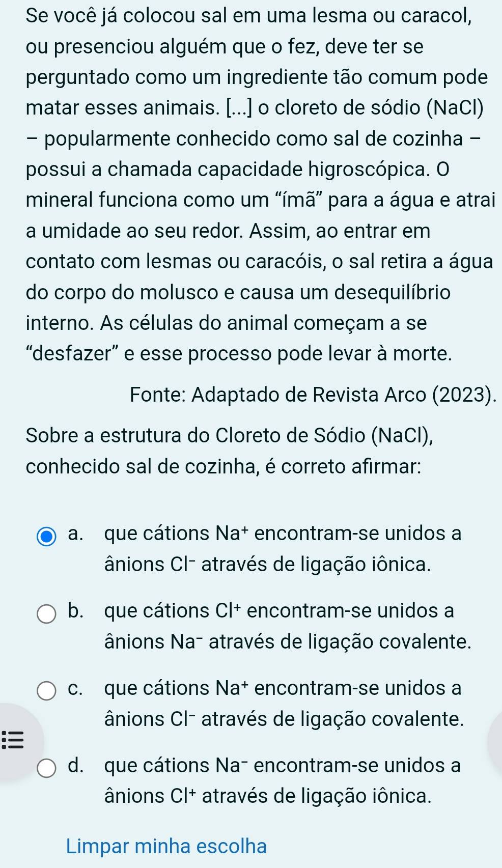 Se você já colocou sal em uma lesma ou caracol,
ou presenciou alguém que o fez, deve ter se
perguntado como um ingrediente tão comum pode
matar esses animais. [...] o cloreto de sódio (NaCl)
- popularmente conhecido como sal de cozinha -
possui a chamada capacidade higroscópica. O
mineral funciona como um “ímã” para a água e atrai
a umidade ao seu redor. Assim, ao entrar em
contato com lesmas ou caracóis, o sal retira a água
do corpo do molusco e causa um desequilíbrio
interno. As células do animal começam a se
“desfazer” e esse processo pode levar à morte.
Fonte: Adaptado de Revista Arco (2023).
Sobre a estrutura do Cloreto de Sódio (NaCl),
conhecido sal de cozinha, é correto afirmar:
a. que cátions Na† encontram-se unidos a
ânions Cl- através de ligação iônica.
b. que cátions CI+ encontram-se unidos a
ânions Na- através de ligação covalente.
c. que cátions Na† encontram-se unidos a
ânions CI- através de ligação covalente.
:
d. que cátions Na¯ encontram-se unidos a
ânions CI+ através de ligação iônica.
Limpar minha escolha