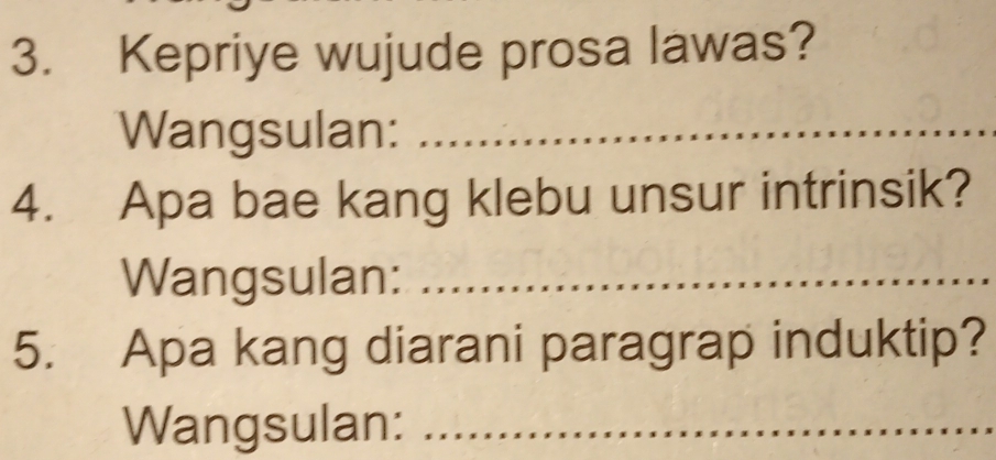 Kepriye wujude prosa lawas? 
Wangsulan:_ 
4. Apa bae kang klebu unsur intrinsik? 
Wangsulan:_ 
5. Apa kang diarani paragrap induktip? 
Wangsulan:_