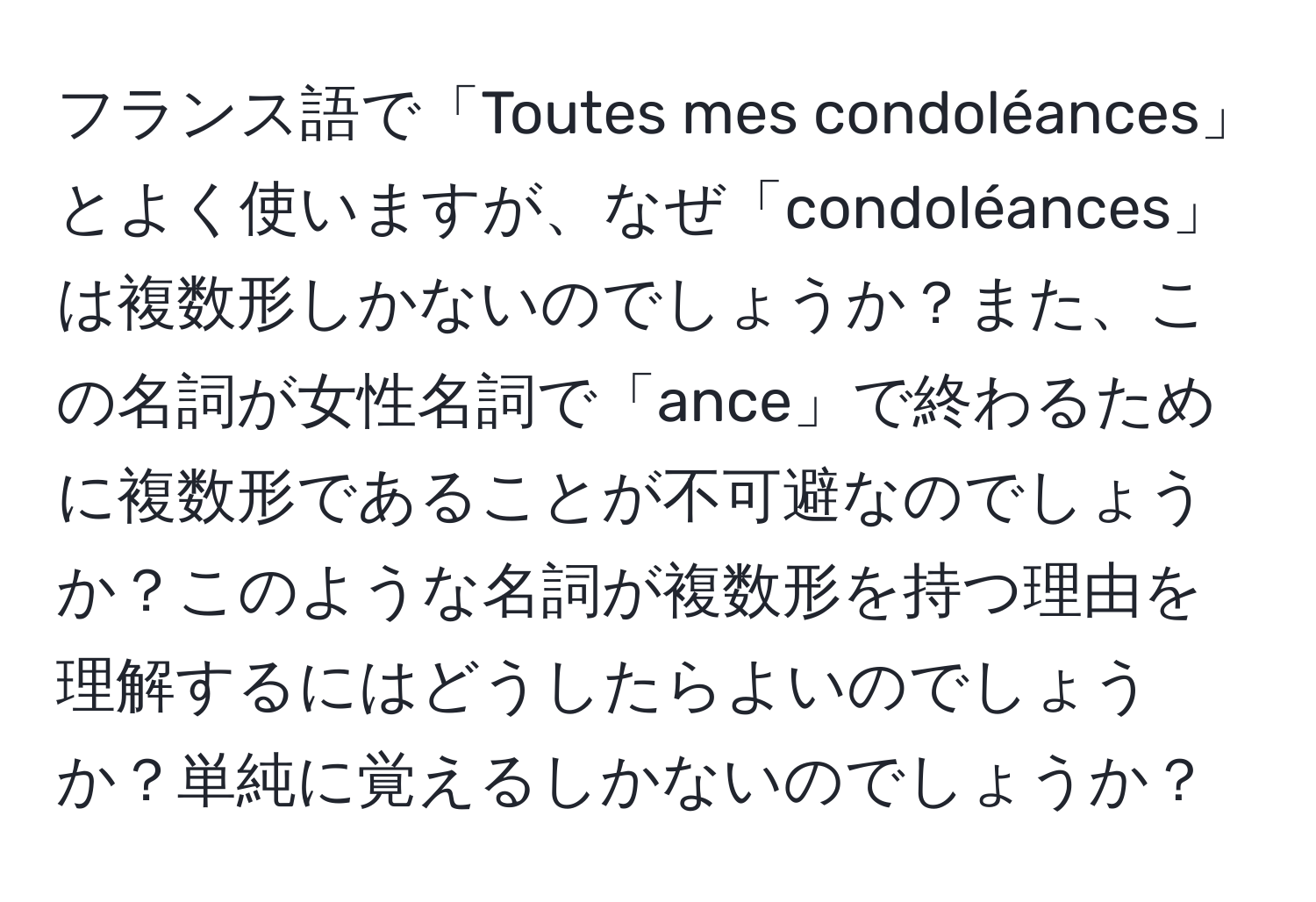 フランス語で「Toutes mes condoléances」とよく使いますが、なぜ「condoléances」は複数形しかないのでしょうか？また、この名詞が女性名詞で「ance」で終わるために複数形であることが不可避なのでしょうか？このような名詞が複数形を持つ理由を理解するにはどうしたらよいのでしょうか？単純に覚えるしかないのでしょうか？