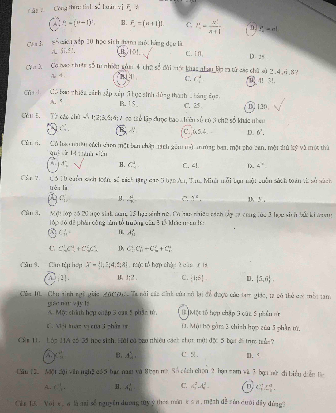 Công thức tính số hoán vị P_n là
A P_n=(n-1)!. B. P_n=(n+1)!. C. P_n= n!/n+1 . D. P_n=n!.
Câu 2. Số cách xếp 10 học sinh thành một hàng dọc là
A. 5l.51. B.)10! . C. 10 .
D. 25 .
Câu 3. Có bao nhiêu số tự nhiên gồm 4 chữ số đôi một khác nhau lập ra từ các chữ số 2,4,6,8?
A. 4 .
B. 4!. C. C_4^(4. D 4!-3!.
Câu 4. Có bao nhiêu cách sắp xếp 5 học sinh đứng thành 1 hàng dọc.
A. 5 . B. 15 . C. 25 . D)120.
Câu 5. Từ các chữ số 1;2;3;5;6;7 có thể lập được bao nhiêu số có 3 chữ số khác nhau
C_7^3.
B A_7^3. C. 6.5.4 . D. 6^3).
Câu 6.  Có bao nhiêu cách chọn một ban chấp hành gồm một trưởng ban, một phó ban, một thứ 1 ky * và một thủ
quỹ từ 14 thành viên
B. C_(14)^4.
A A_(14)^4. C. 4!. D. 4^(14).
Câu 7. Có 10 cuốn sách toán, số cách tặng cho 3 bạn An, Thu, Minh mỗi bạn một cuốn sách toán từ số sách
trên là
B. A_(10)^3. C. 3^(10).
A C_(10)^3. D. 3!.
Câu 8. Một lớp có 20 học sinh nam, 15 học sinh nữ. Có bao nhiêu cách lấy ra cùng lúc 3 học sinh bất kì trong
lớp đó để phân công làm tổ trưởng của 3 tổ khác nhau là:
A C_(35)^3
B. A_(35)^3
C. C_(20)^1C_(15)^2+C_(20)^2C_(15)^1 D. C_(20)^1C_(15)^2+C_(20)^3+C_(15)^3
Câu 9. Cho tập hợp X= 1;2;4;5;8 , một tổ hợp chập 2 của X là
B. 1;2.
A.  2 . C.  1;5 . D.  5;6 .
Câu 10. Cho hình ngũ giác ABCDE . Ta nổi các đinh của nó lại đề được các tam giác, ta có thể coi mỗi tam
giác như vậy là
A. Một chính hợp chập 3 của 5 phần tử. B.) Một tổ hợp chập 3 của 5 phần tử.
C. Một hoán vị của 3 phần tử. D. Một bộ gồm 3 chinh hợp của 5 phần tử.
Câu 11. Lớp 11A có 35 học sinh. Hỏi có bao nhiêu cách chọn một đội 5 bạn đi trực tuần?
A. C_(35)^5, B. A_(35)^5. C. 5!. D. 5 .
Câu 12. Một đội văn nghệ có 5 bạn nam và 8 bạn nữ. Số cách chọn 2 bạn nam và 3 bạn nữ đi biểu diễn là:
D
A. C_(13)^5. B. A_(13)^5. C. A_5^2.A_8^3. C_5^2.C_8^3.
Câu 13. Với k ,n là hai số nguyên dương tùy ý thỏa mãn k≤ n , mệnh đề nào dưới đây đúng?