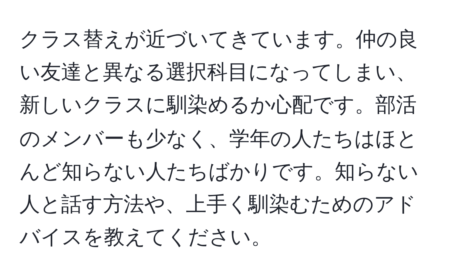 クラス替えが近づいてきています。仲の良い友達と異なる選択科目になってしまい、新しいクラスに馴染めるか心配です。部活のメンバーも少なく、学年の人たちはほとんど知らない人たちばかりです。知らない人と話す方法や、上手く馴染むためのアドバイスを教えてください。