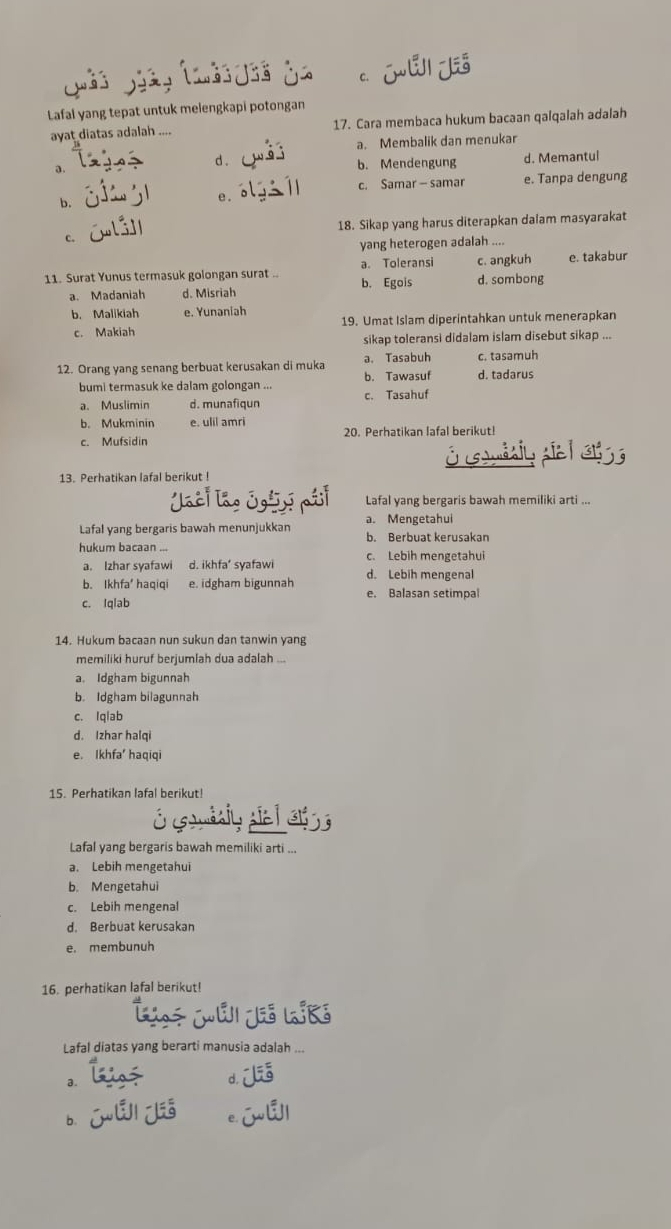 c. j
Lafal yang tepat untuk melengkapi potongan
ayat diatas adalah 17. Cara membaca hukum bacaan qalqalah adalah
a. Membalik dan menukar
a. d . b. Mendengung d. Memantul
b.
e . c. Samar - samar e. Tanpa dengung
c. 18. Sikap yang harus diterapkan dalam masyarakat
yang heterogen adalah ....
c. angkuh
11. Surat Yunus termasuk golongan surat . a. Toleransi d. sombong e. takabur
a. Madaniah d. Misriah b. Egois
b. Malikiah e. Yunaniah
c. Makiah 19. Umat Islam diperintahkan untuk menerapkan
sikap toleransi didalam islam disebut sikap ...
12. Orang yang senang berbuat kerusakan di muka b. Tawasuf a. Tasabuh d. tadarus c. tasamuh
bumi termasuk ke dalam golongan ... c. Tasahuf
a. Muslimin d. munafiqun
b. Mukminin e. ulil amri
c. Mufsidin 20. Perhatikan lafal berikut!
O  i sa  e  
13. Perhatikan lafal berikut !
Jaci lao Igày Lafal yang bergaris bawah memiliki arti ...
a. Mengetahui
Lafal yang bergaris bawah menunjukkan b. Berbuat kerusakan
hukum bacaan ... c. Lebih mengetahui
a. Izhar syafawi d. ikhfa’ syafawi
b. Ikhfa haqiqi e. idgham bigunnah d. Lebih mengenal
c. Iqlab e. Balasan setimpal
14. Hukum bacaan nun sukun dan tanwin yang
memiliki huruf berjumlah dua adalah ...
a. Idgham bigunnah
b. Idgham bilagunnah
c. Iqlab
d. Izhar halqi
e. Ikhfa' haqiqi
15. Perhatikan lafal berikut!
Ó omdaiy pie l e 
Lafal yang bergaris bawah memiliki arti ...
a. Lebih mengetahui
b. Mengetahui
c. Lebih mengenal
d. Berbuat kerusakan
e. membunuh
16. perhatikan lafal berikut!
Méi je lík
Lafal diatas yang berarti manusia adalah ...
a.
d. 
b.
C