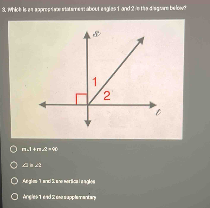 Which is an appropriate statement about angles 1 and 2 in the diagram below?
m∠ 1+m∠ 2=90
∠ 1≌ ∠ 2
Angles 1 and 2 are vertical angles
Angles 1 and 2 are supplementary