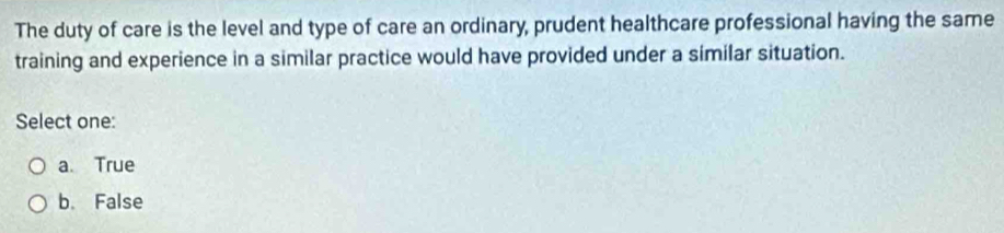 The duty of care is the level and type of care an ordinary, prudent healthcare professional having the same
training and experience in a similar practice would have provided under a similar situation.
Select one:
a. True
b. False