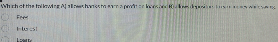 Which of the following A) allows banks to earn a proft on loans and B) allows depositors to earn money while saving.
Fees
Interest
Loans