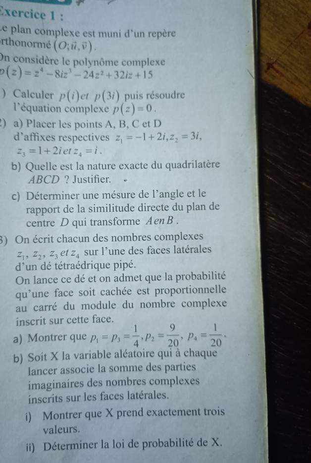 Le plan complexe est muni d'un repère 
orthonormé (O;vector u,vector v). 
On considère le polvnôme complexe
o(z)=z^4-8iz^3-24z^2+32iz+15
 Calculer p(i) et p(3i) puis résoudre 
l'équation complexe p(z)=0. 
) a) Placer les points A, B, C et D 
d’affixes respectives z_1=-1+2i, z_2=3i,
z_3=1+2 iet z_4=i. 
b) Quelle est la nature exacte du quadrilatère
ABCD ? Justifier. 
c) Déterminer une mésure de l’angle et le 
rapport de la similitude directe du plan de 
centre D qui transforme AenB . 
3) On écrit chacun des nombres complexes
z_1, z_2, z_3 et z_4 sur l'une des faces latérales
d^, *un dé tétraédrique pipé. 
On lance ce dé et on admet que la probabilité 
qu'une face soit cachée est proportionnelle 
au carré du module du nombre complexe 
inscrit sur cette face. 
a) Montrer que p_1=p_3= 1/4 , p_2= 9/20 , p_4= 1/20 . 
b) Soit X la variable aléatoire qui à chaque 
lancer associe la somme des parties 
imaginaires des nombres complexes 
inscrits sur les faces latérales. 
i) Montrer que X prend exactement trois 
valeurs. 
ii) Déterminer la loi de probabilité de X.