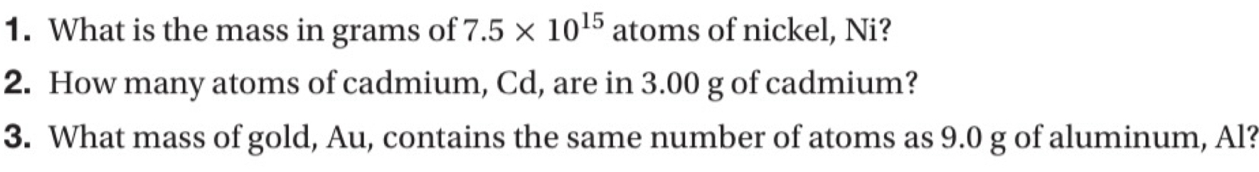 What is the mass in grams of 7.5* 10^(15) atoms of nickel, Ni? 
2. How many atoms of cadmium, Cd, are in 3.00 g of cadmium? 
3. What mass of gold, Au, contains the same number of atoms as 9.0 g of aluminum, Al?