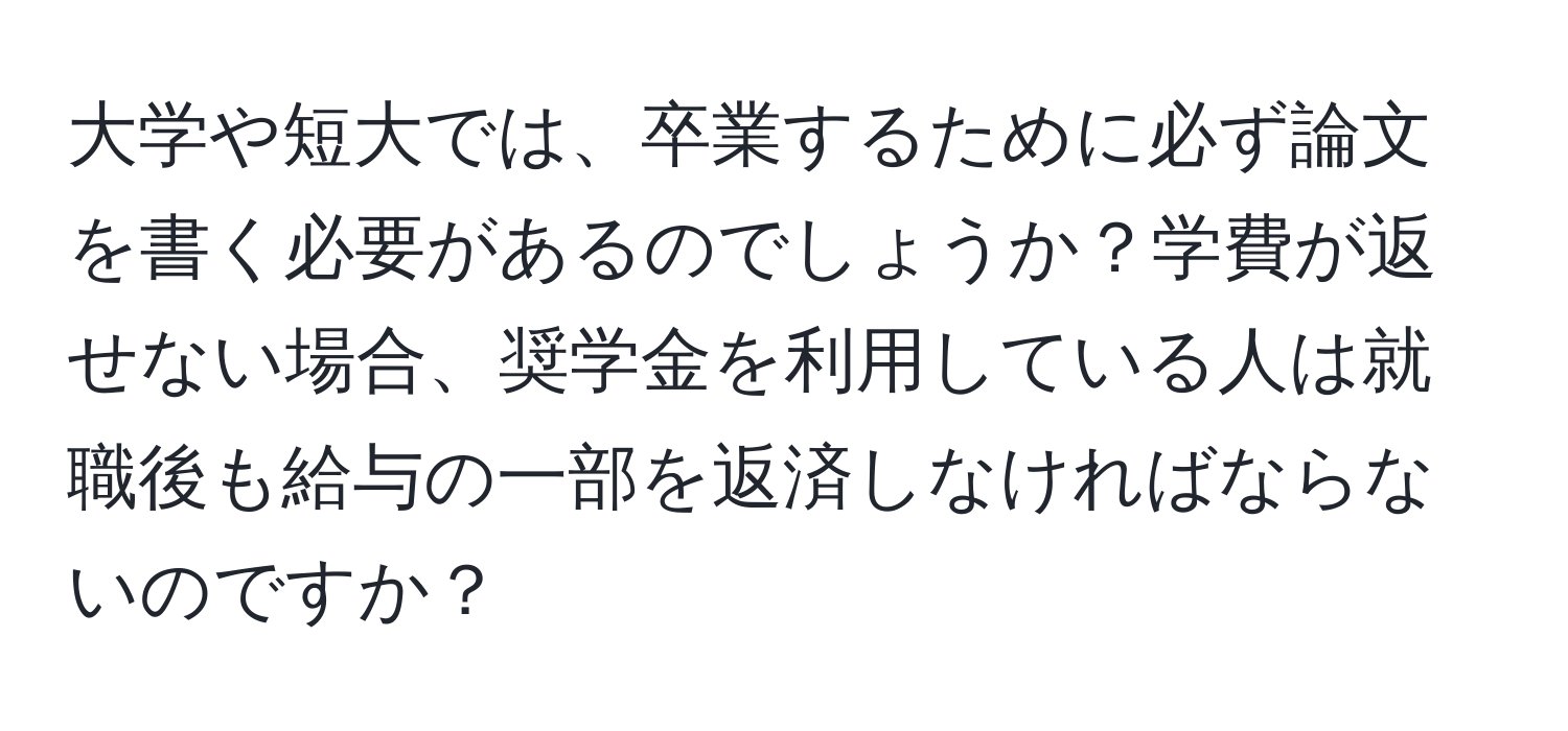 大学や短大では、卒業するために必ず論文を書く必要があるのでしょうか？学費が返せない場合、奨学金を利用している人は就職後も給与の一部を返済しなければならないのですか？