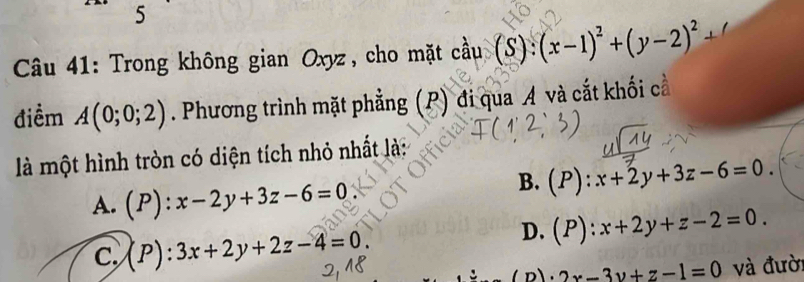 Trong không gian Oxyz, cho mặt cầu coverset lambda au(S):(x-1)^2+(y-2)^2+
điềm A(0;0;2). Phương trình mặt phẳng (P) đi qua A và cắt khối cầ
là một hình tròn có diện tích nhỏ nhất là:
A. (P):x-2y+3z-6=0
B. (P):x+2y+3z-6=0.
C. (P):3x+2y+2z-4=0.
D. (P):x+2y+z-2=0. 
D. 2x-3y+z-1=0 và đười