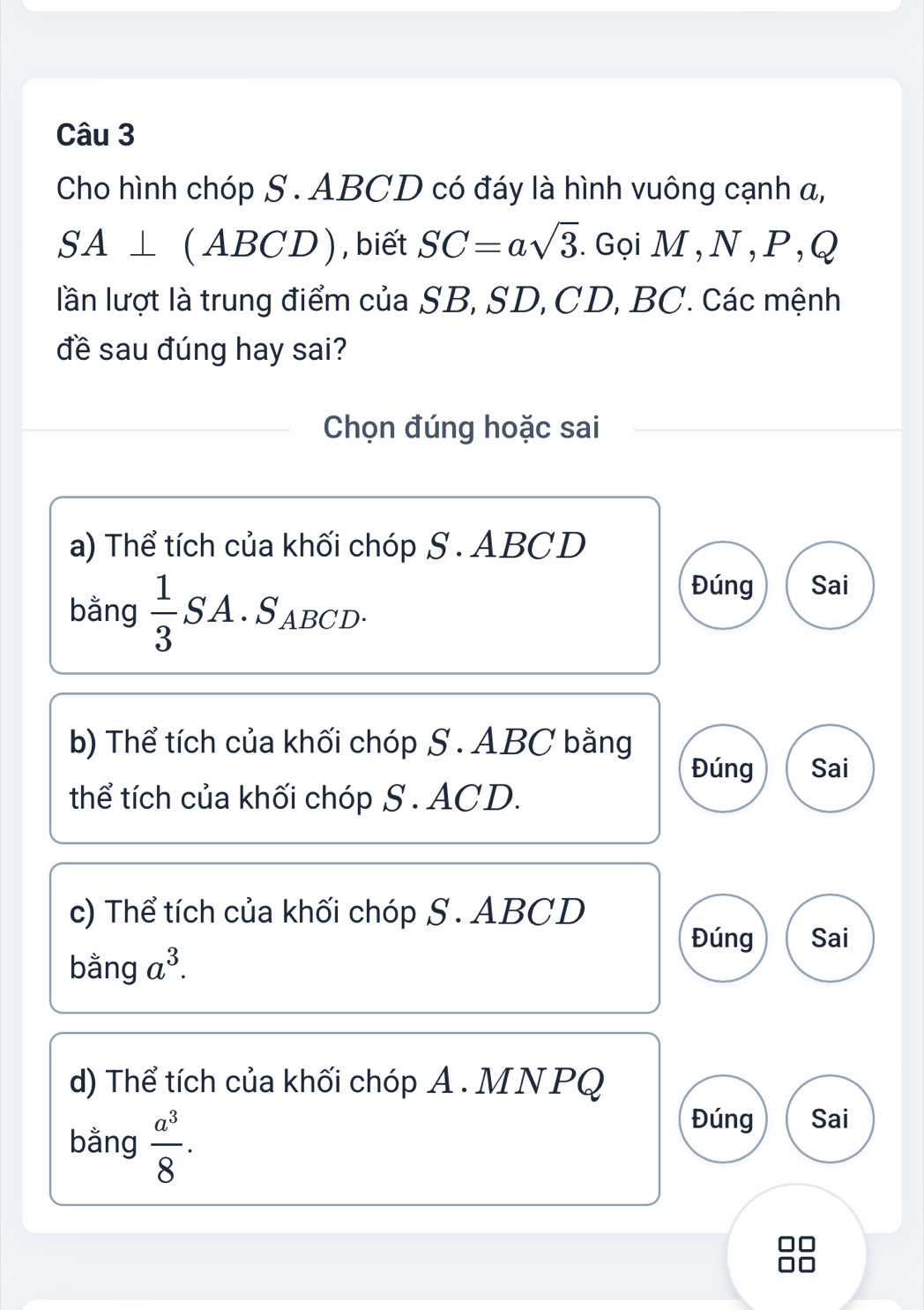 Cho hình chóp S . ABCD có đáy là hình vuông cạnh α,
SA⊥ (ABCD) , biết SC=asqrt(3). GọiM,N, P, Q
lần lượt là trung điểm của SB, SD, CD, BC. Các mệnh
đề sau đúng hay sai?
Chọn đúng hoặc sai
a) Thể tích của khối chóp S . ABCD
bằng  1/3  SA . SaBCD
Đúng Sai
b) Thể tích của khối chóp S . ABC bằng
Đúng Sai
thể tích của khối chóp S. ACD.
c) Thể tích của khối chóp S. ABCD
Đúng Sai
bằng a^3.
d) Thể tích của khối chóp A. MNPQ
bằng  a^3/8 .
Đúng Sai