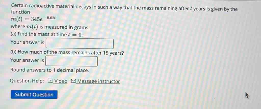 Certain radioactive material decays in such a way that the mass remaining after t years is given by the 
function
m(t)=345e^(-0.02t)
where m(t) is measured in grams. 
(a) Find the mass at time t=0. 
Your answer is 
(b) How much of the mass remains after 15 years? 
Your answer is 
Round answers to 1 decimal place. 
Question Help: * Video [ Message instructor 
Submit Question