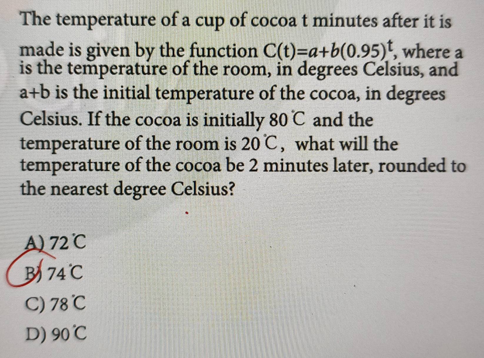 The temperature of a cup of cocoa t minutes after it is
made is given by the function C(t)=a+b(0.95)^t where a
is the temperature of the room, in degrees Celsius, and
a+b is the initial temperature of the cocoa, in degrees
Celsius. If the cocoa is initially 80°C and the
temperature of the room is 20°C , what will the
temperature of the cocoa be 2 minutes later, rounded to
the nearest degree Celsius?
A) 72°C
B 74°C
C) 78°C
D) 90°C