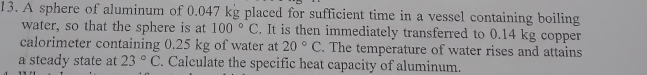 A sphere of aluminum of 0.047 kg placed for sufficient time in a vessel containing boiling 
water, so that the sphere is at 100°C. It is then immediately transferred to 0.14 kg copper 
calorimeter containing 0.25 kg of water at 20°C. The temperature of water rises and attains 
a steady state at 23°C. Calculate the specific heat capacity of aluminum.