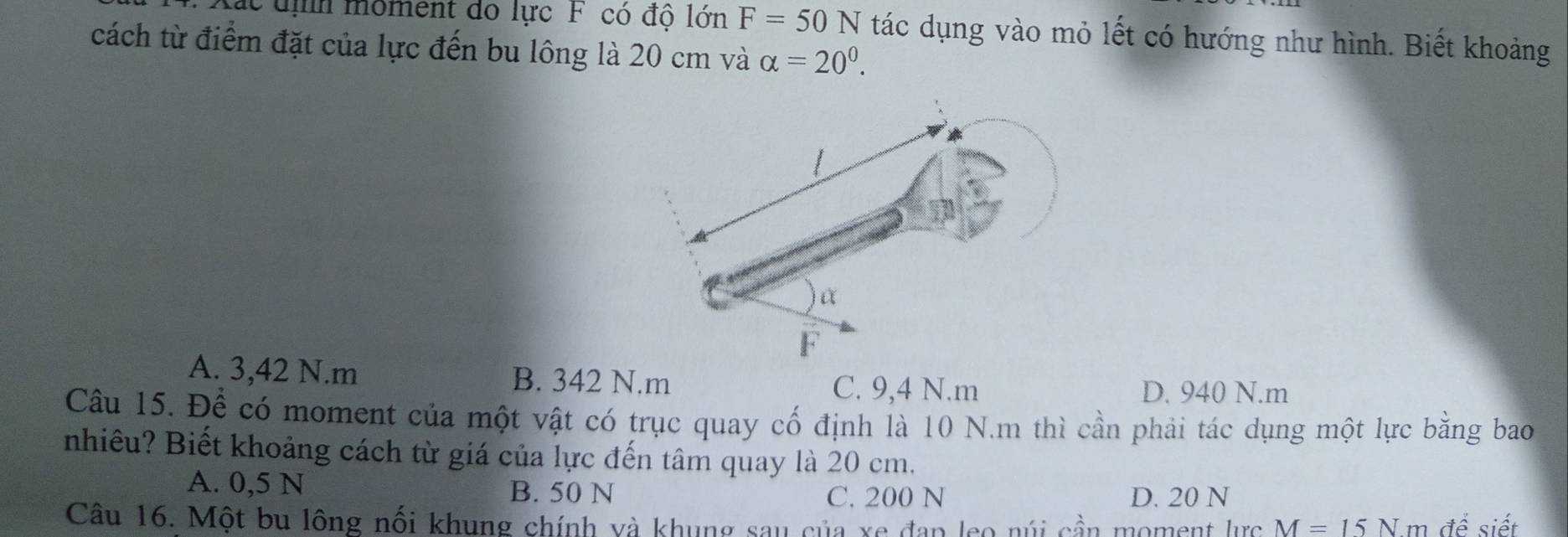 Lác uịh moment do lực F có độ lớn F=50N tác dụng vào mỏ lết có hướng như hình. Biết khoảng
cách từ điểm đặt của lực đến bu lông là 20 cm và alpha =20^0.
A. 3,42 N. m B. 342 N.m
C. 9,4 N.m D. 940 N.m
Câu 15. Để có moment của một vật có trục quay cố định là 10 N.m thì cần phải tác dụng một lực bằng bao
nhiêu? Biết khoảng cách từ giá của lực đến tâm quay là 20 cm.
A. 0,5 N B. 50 N
C. 200 N D. 20 N
Câu 16. Một bu lông nối khung chính và khung sau của xe đạp leo núi cần moment lực M=15Nm để siết