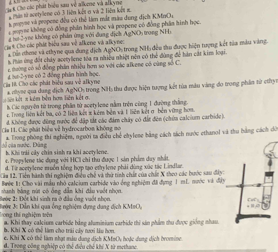 Cho các phát biểu sau về alkene và alkyne
. Phân tử acetylene có 3 liên kết σ và 2 liên kết π.
B propyne và propene đều có thể làm mắt màu dung dịch KMnO₄
e. propyne không có đồng phân hình học và propene có đồng phân hình học.
d. but-2-yne không có phản ứng với dung dịch AgNO_3 trong NH_3.
Cầu 9. Cho các phát biểu sau về alkene và alkyne:
Dẫn ethene và ethyne qua dung dịch AgNO_3 trong NH_3 đều thu được hiện tượng kết tủa màu vàng.
  
b. Phản ứng đốt cháy acetylene tỏa ra nhiều nhiệt nên có thể dùng để hàn cắt kim loại.
c. thường có số đồng phân nhiều hơn so với các alkene có cùng số C.
d. but-2-yne có 2 đồng phân hình học.
Cầu 10. Cho các phát biểu sau về alkyne
a. ethyne qua dung djịch AgNO_3 trong NH3 thu được hiện tượng kết tùa màu vàng do trong phân từ ethyn
iộ liên kết π kém bền hơn liên kết σ.
b. Các nguyên tử trong phân tử acetylene nằm trên cùng 1 đường thắng.
c. Trong liên kết ba, có 2 liên kết π kém bền và 1 liên kết σ bền vững hơn.
d. Không được dùng nước đề dập tắt các đám cháy có đất đèn (chứa calcium carbide).
Câu 11. Các phát biểu về hydrocarbon không no
a. Trong phòng thí nghiệm, người ta điều chế ehylene bằng cách tách nước ethanol và thu bằng cách dờ
chỗ của nước. Đúng
b. Khi trái cây chín sinh ra khí acetylene.
c. Propylene tác dụng với HCl chỉ thu được 1 sản phầm duy nhất.
d. Từ acetylene muồn tổng hợp tạo ethylene phải dùng xúc tác Lindlar.
Cầu 12. Tiến hành thí nghiệm điều chế và thử tính chất của chất X theo các bước sau đây:
Bước 1: Cho vài mẫu nhỏ calcium carbide vào ống nghiệm đã đựng 1 mL nước và đây
nhanh bằng nút có ống dẫn khí đầu vuốt nhọn.
Bước 2: Đốt khí sinh ra ở đầu ống vuốt nhọn.
Bước 3: Dẫn khí qua ống nghiệm đựng dung dịch K (MnO_4
Trong thí nghiệm trên
a. Khi thay calcium carbide bằng aluminium carbide thì sản phẩm thu được giống nhau.
b. Khí X có thể làm cho trái cây tươi lâu hơn.
c. Khí X có thể làm nhạt màu dung dịch KMnO₄ hoặc dung dịch bromine.
d. Trong công nghiệp có thể điều chế khí X từ methane.