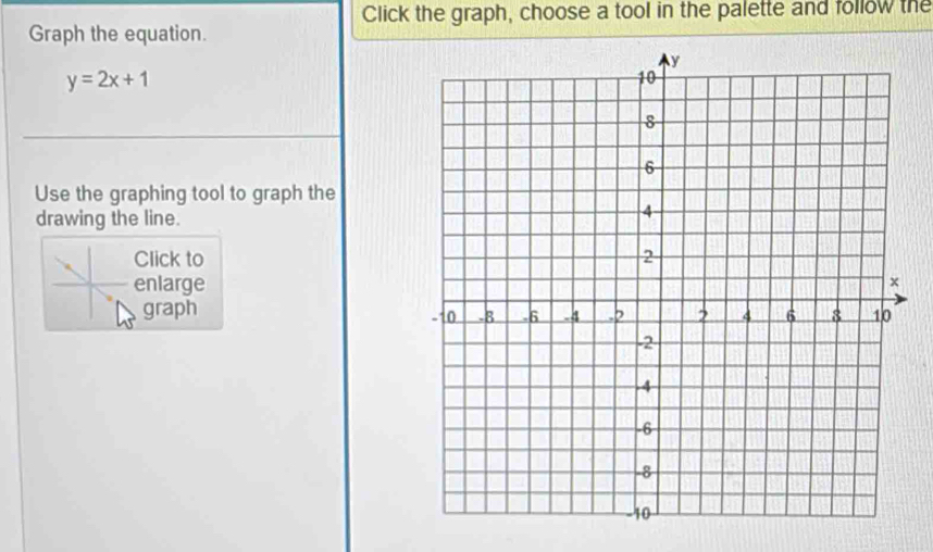 Click the graph, choose a tool in the palette and follow the 
Graph the equation.
y=2x+1
Use the graphing tool to graph the 
drawing the line. 
Click to 
enlarge 
graph