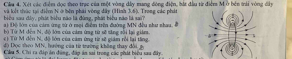 Xét các điểm dọc theo trục của một vòng dây mang dòng điện, bắt đầu từ điểm M ở bên trái vòng dây
và kết thúc tại điểm N ở bên phải vòng dây (Hình 3.6). Trong các phát
biểu sau đây, phát biểu nào là đúng, phát biểu nào là sai?
a) Độ lớn của cảm ứng từ ở mọi điểm trên đường MN đều như nhau.
b) Từ M đến N, độ lớn của cảm ứng từ sẽ tăng rồi lại giảm.
c) Từ M đến N, độ lớn của cảm ứng từ sẽ giảm rồi lại tăng.
d) Dọc theo MN, hướng của từ trường không thay đổi.
Câu 5. Chỉ ra đáp án đúng, đáp án sai trong các phát biểu sau đây.