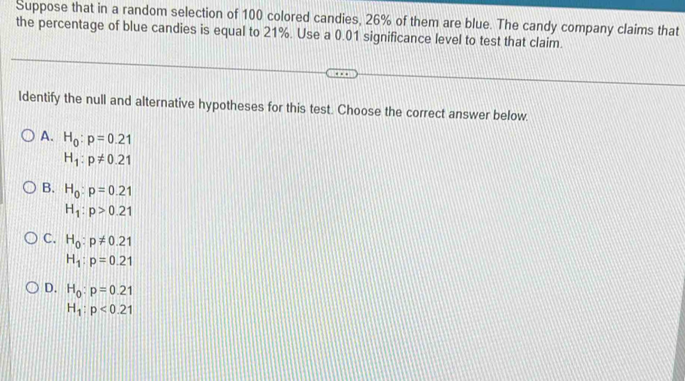 Suppose that in a random selection of 100 colored candies, 26% of them are blue. The candy company claims that
the percentage of blue candies is equal to 21%. Use a 0.01 significance level to test that claim.
ldentify the null and alternative hypotheses for this test. Choose the correct answer below.
A. H_0:p=0.21
H_1:p!= 0.21
B. H_0:p=0.21
H_1:p>0.21
C. H_0:p!= 0.21
H_1:p=0.21
D. H_0:p=0.21
H_1:p<0.21