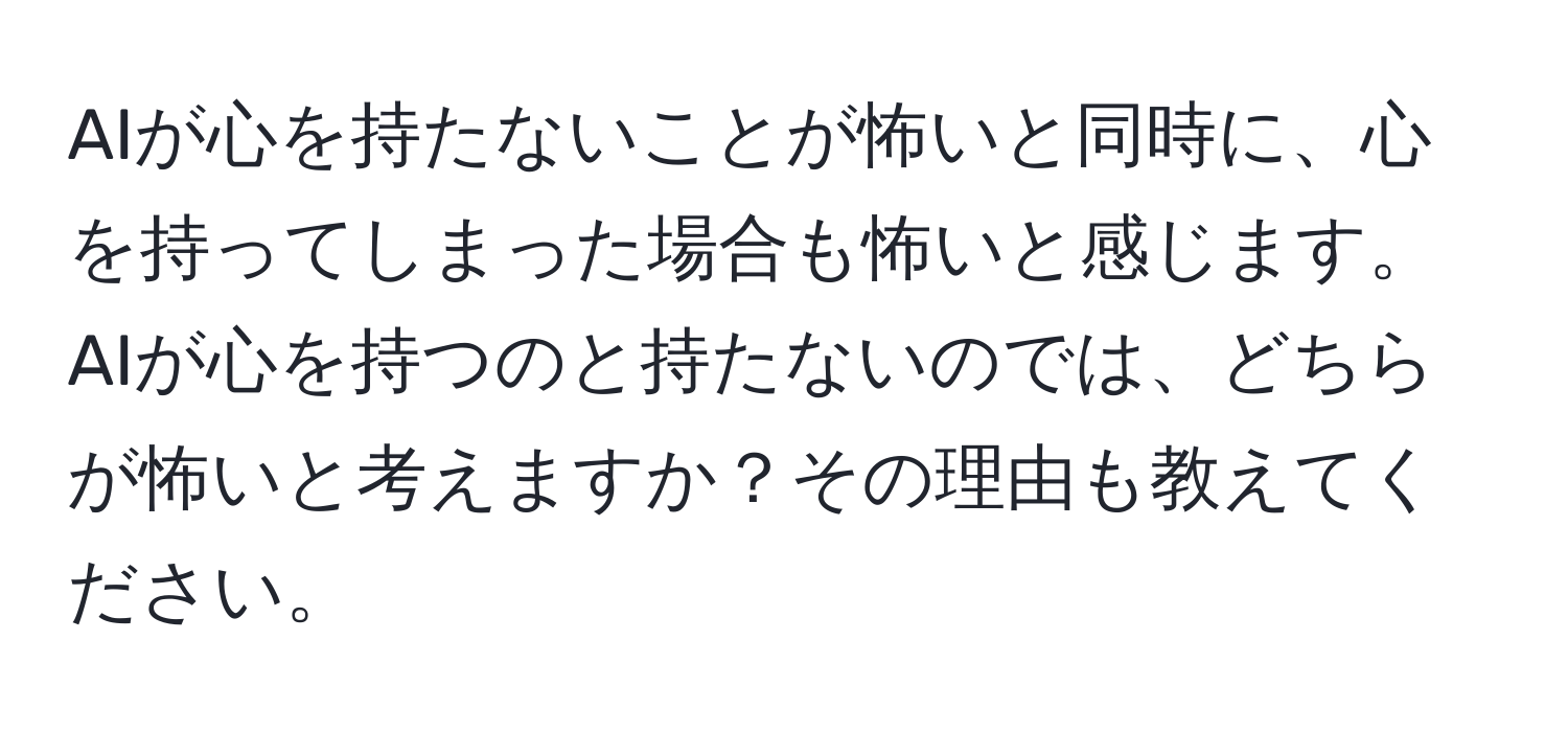 AIが心を持たないことが怖いと同時に、心を持ってしまった場合も怖いと感じます。AIが心を持つのと持たないのでは、どちらが怖いと考えますか？その理由も教えてください。