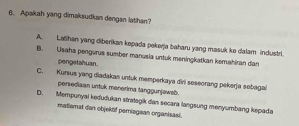 Apakah yang dimaksudkan dengan latihan?
A. Latihan yang diberikan kepada pekerja baharu yang masuk ke dalam industri.
B. Usaha pengurus sumber manusia untuk meningkatkan kemahiran dan
pengetahuan.
C. Kursus yang diadakan untuk memperkaya diri seseorang pekerja sebagai
persediaan untuk menerima tanggunjawab.
D. Mempunyai kedudukan strategik dan secara langsung menyumbang kepada
matlamat dan objektif perniagaan organisasi.