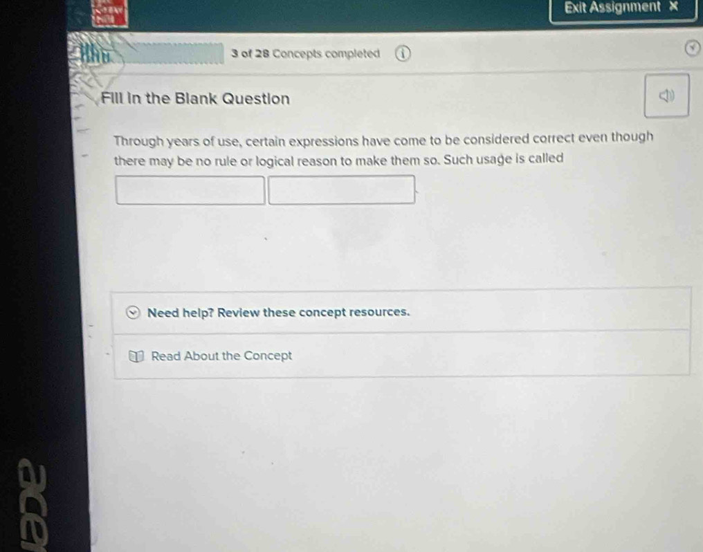 Exit Assignment × 
3 of 28 Concepts completed 
Fill in the Blank Question 
Through years of use, certain expressions have come to be considered correct even though 
there may be no rule or logical reason to make them so. Such usage is called 
Need help? Review these concept resources. 
Read About the Concept