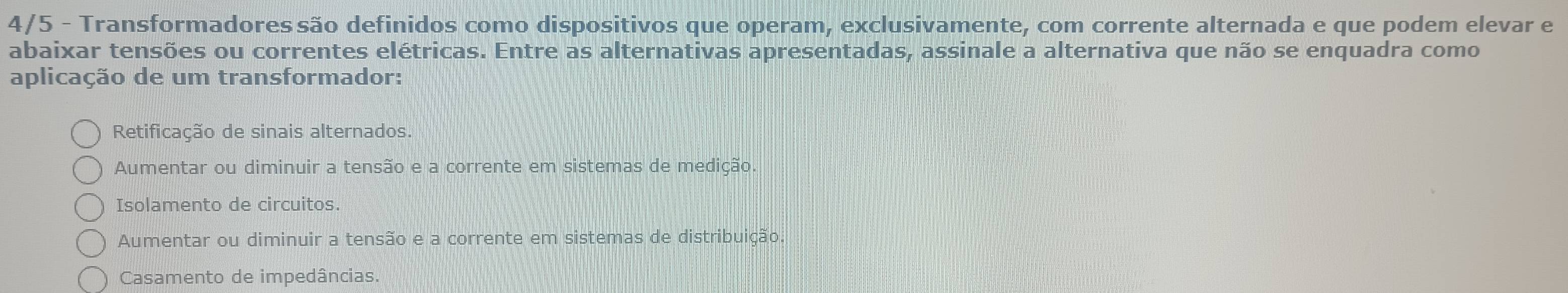 4/5 - Transformadores são definidos como dispositivos que operam, exclusivamente, com corrente alternada e que podem elevar e
abaixar tensões ou correntes elétricas. Entre as alternativas apresentadas, assinale a alternativa que não se enquadra como
aplicação de um transformador:
Retificação de sinais alternados.
Aumentar ou diminuir a tensão e a corrente em sistemas de medição.
Isolamento de circuitos.
Aumentar ou diminuir a tensão e a corrente em sistemas de distribuição.
Casamento de impedâncias.