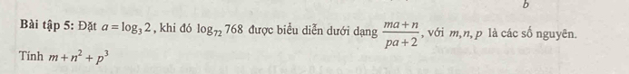 Bài tập 5: Đặt a=log _32 , khi đó log _72768 được biểu diễn dưới dạng  (ma+n)/pa+2  , với m, n, p là các số nguyên. 
Tính m+n^2+p^3