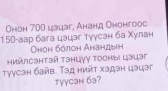 Онон 700 цэцэг, Ананд Ононгоос
150 -аар бага цэцэг тγγсэн ба Χулан 
Онон бόлон Анандын 
Ηийлсэнтэй тэнцγу Τооны цэцэг 
τуусэн байв. Τэд нийт хэдэн цэцэг 
Tγγcэн бэ?