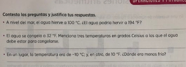 Contesta las preguntas y justifica tus respuestas. 
A nivel del mar, el agua hierve a 100°C ¿El agua podría hervir a 194°F
_ 
El agua se congela a 32°F. . Menciona tres temperaturas en grados Celsius a las que el agua 
debe estar para congelarse. 
_ 
En un lugar, la temperatura era de -10°C; y, en otro, de 10°F. 1 ¿Dónde era menos frío? 
_