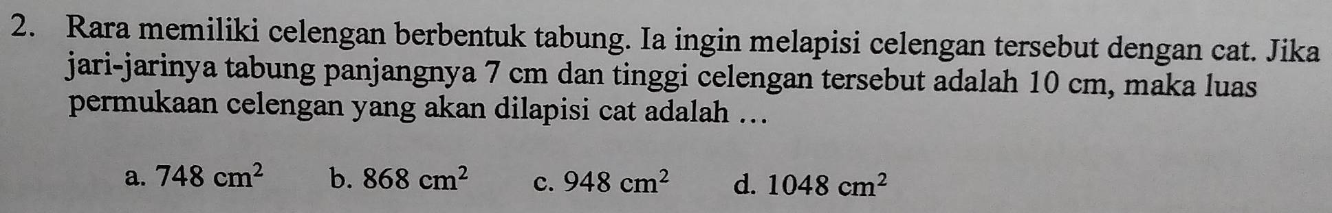 Rara memiliki celengan berbentuk tabung. Ia ingin melapisi celengan tersebut dengan cat. Jika
jari-jarinya tabung panjangnya 7 cm dan tinggi celengan tersebut adalah 10 cm, maka luas
permukaan celengan yang akan dilapisi cat adalah ...
a. 748cm^2 b. 868cm^2 c. 948cm^2 d. 1048cm^2