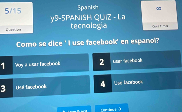 5/15 Spanish 
∞ 
y9-SPANISH QUIZ - La 
tecnologia 
Question Quiz Timer 
Como se dice ' I use facebook' en espanol? 
2 
1 Voy a usar facebook usar facebook 
4 
3 Usé facebook Uso facebook 
Cave & exit Continue