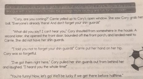 Care and Cory are trying to get to a game of soccer before it starts. Rewrite the lines a 
dialogue with interjections to make the passage more exciting and fun for the reader. 
"Cory, are you coming?" Carrie yelled up to Cory's open window. She saw Cory grab her 
ball. "Everyone's already there! And don't forget your shin guards!" 
"What did you say? I can't hear you," Cory shouted from somewhere in the house. A 
second later, she opened the front door, bounded off the front porch, and landed next to 
Carrie. She did not have her shin guards. 
"I told you not to forget your shin guards!" Carrie put her hand on her hip. 
Cory was so forgetful. 
“I've got them right here,” Cory pulled her shin guards out from behind her 
and laughed. "I heard you the whole time!" 
"You're funny! Now, let's go! We'll be lucky if we get there before halftime."