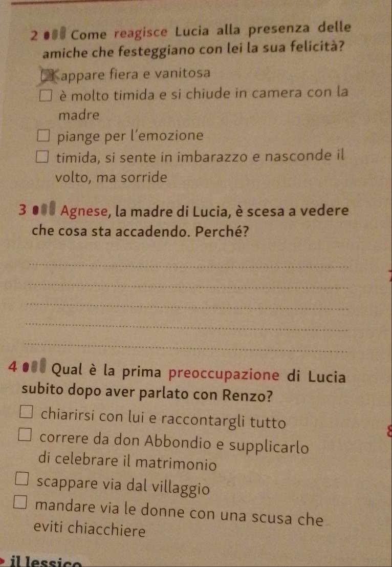 2●00 Come reagisce Lucia alla presenza delle
amiche che festeggiano con lei la sua felicità?
€ appare fiera e vanitosa
è molto timida e si chiude in camera con la
madre
piange per l’emozione
timida, si sente in imbarazzo e nasconde il
volto, ma sorride
3 ●08 Agnese, la madre di Lucia, è scesa a vedere
che cosa sta accadendo. Perché?
_
_
_
_
_
4 000 Qual è la prima preoccupazione di Lucia
subito dopo aver parlato con Renzo?
chiarirsi con lui e raccontargli tutto
correre da don Abbondio e supplicarlo
di celebrare il matrimonio
scappare via dal villaggio
mandare via le donne con una scusa che
eviti chiacchiere
il lessico