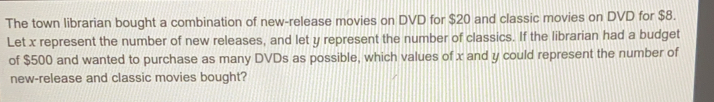 The town librarian bought a combination of new-release movies on DVD for $20 and classic movies on DVD for $8.
Let x represent the number of new releases, and let y represent the number of classics. If the librarian had a budget
of $500 and wanted to purchase as many DVDs as possible, which values of x and y could represent the number of
new-release and classic movies bought?