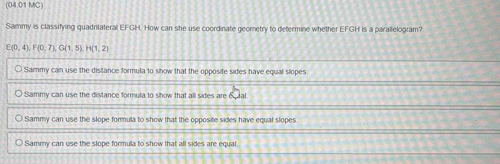 (04.01 MC)
Sammy is classifying quadrilateral EFGH. How can she use coordinate geometry to determine whether EFGH is a parallelogram?
E(0,4), F(0,7), G(1,5), H(1,2)
Sammy can use the distance formula to show that the opposite sides have equal slopes.
Sammy can use the distance formula to show that all sides are eual.
Sammy can use the slope formula to show that the opposite sides have equal slopes.
Sammy can use the slope formula to show that all sides are equal.