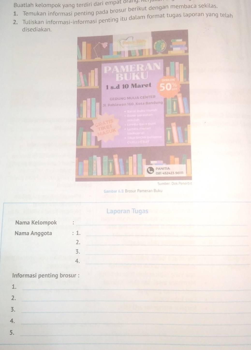 Buatlah kelompok yang terdiri dari empat orang. K 
1. Temukan informasi penting pada brosur berikut dengan membaca sekilas. 
2. Tuliskan informasi-informasi penting itu dalam format tugas laporan yang telah 
disediakan. 
Gambar 6.8 Brosur Pameran Buku 
_ 
Laporan Tugas 
Nama Kelompok :_ 
Nama Anggota : 1._ 
2._ 
3._ 
_ 
4. 
Informasi penting brosur : 
1._ 
2._ 
3._ 
4._ 
5._ 
_