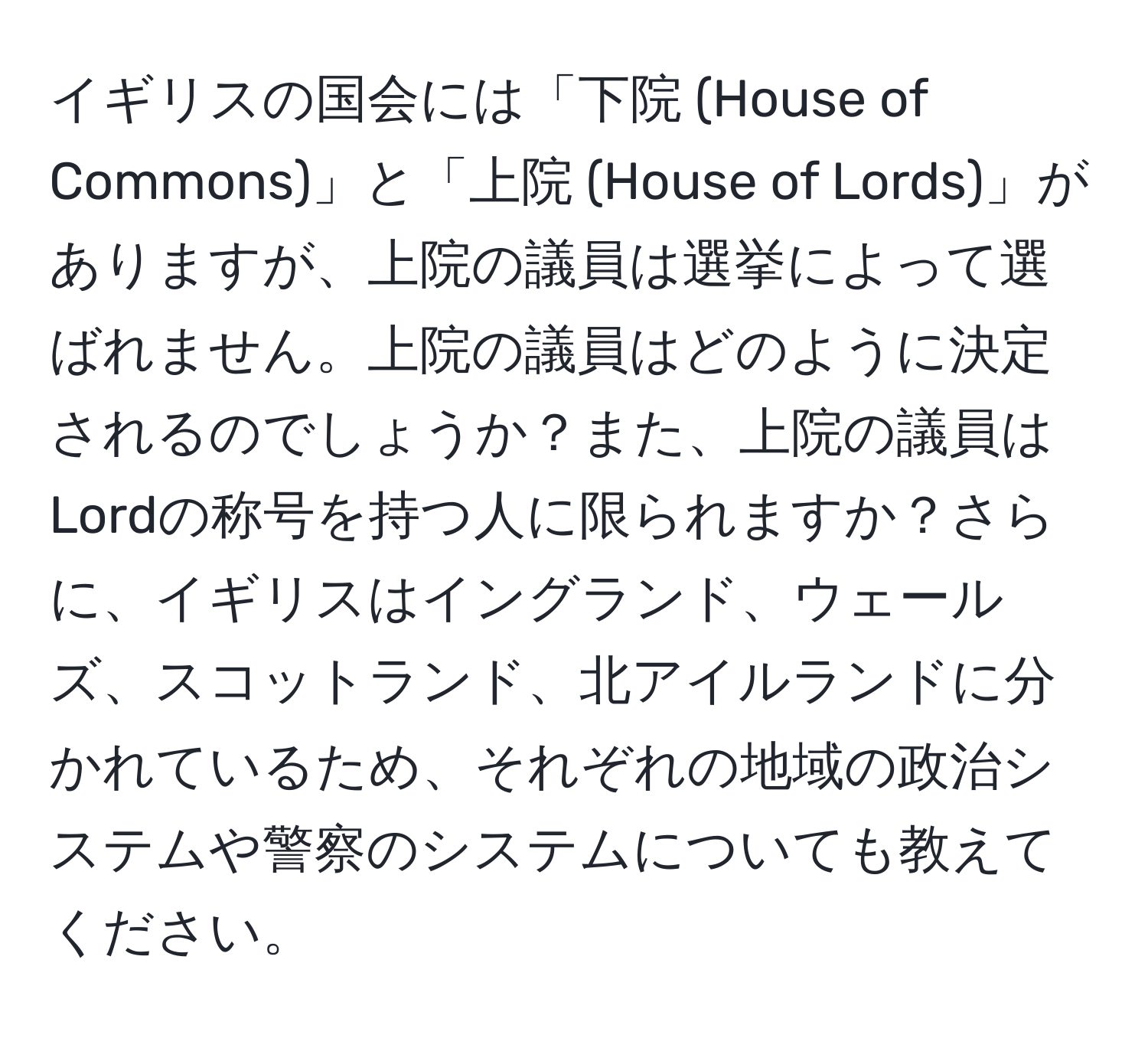 イギリスの国会には「下院 (House of Commons)」と「上院 (House of Lords)」がありますが、上院の議員は選挙によって選ばれません。上院の議員はどのように決定されるのでしょうか？また、上院の議員はLordの称号を持つ人に限られますか？さらに、イギリスはイングランド、ウェールズ、スコットランド、北アイルランドに分かれているため、それぞれの地域の政治システムや警察のシステムについても教えてください。