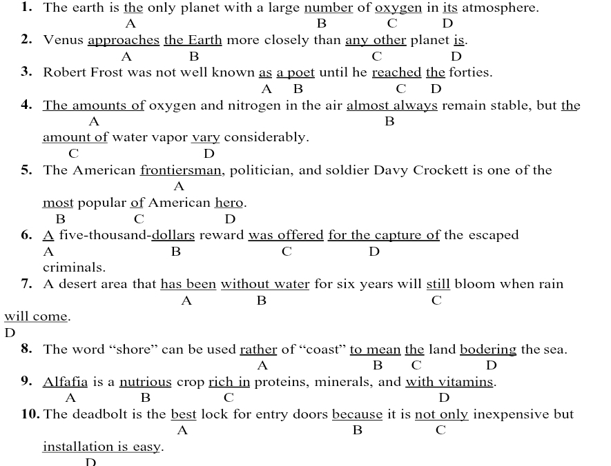 The earth is the only planet with a large number of oxygen in its atmosphere.
A
B C D
2. Venus approaches the Earth more closely than any other planet is.
A B
C D
3. Robert Frost was not well known as a poet until he reached the forties.
A B C D
4. The amounts of oxygen and nitrogen in the air almost always remain stable, but the
A
B
amount of water vapor vary considerably.
C
D
5. The American frontiersman, politician, and soldier Davy Crockett is one of the
A
most popular of American hero.
B C
D
6. A five-thousand-dollars reward was offered for the capture of the escaped
A
B
C
D
criminals.
7. A desert area that has been without water for six years will still bloom when rain
A B
C
will come.
D
8. The word “shore” can be used rather of “coast” to mean the land bodering the sea.
A
B₹ C D
9. Alfafia is a nutrious crop rich in proteins, minerals, and with vitamins.
A B C D
10. The deadbolt is the best lock for entry doors because it is not only inexpensive but
A
B C
installation is easy.
D