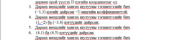 дθрвθн орой уусгэх Вцэгнйн коордннатыг ол 
3. Дараах нθхцψπηйг хангах шуллууны тэгшнтгэлηйг бηч.
(-1,3) цэгнйг дайрсан -энцгнйн коэффнцненттэй: 
4. Дараах нθхшμπηйг хангах шулууны тэгшнτгэπηйг бηч.
(1,-2)_ 6a(-3,4) цэгууднйг дайрсан; 
5. Дараах нθхцψπηйг хангах шуллууны тэгшнтгэлηйг бηч. 
6. (4,1) 6a (4,5) цэгγуднйг дайрсан; 
Дараах нθхιψηйг хангах цулууны тэгшнтгэπηйг бηч.