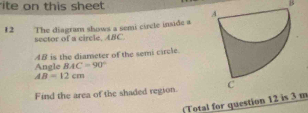 ite on this sheet 
B 
12 The diagram shows a semi cirele inside a 
sector of a circle, ABC.
AB is the diameter of the semi circle. 
Angle BAC=90°
AB=12cm
Find the area of the shaded region. 
(Total for question 12 is 3 m