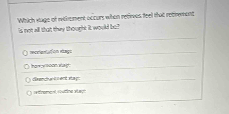 Which stage of retirement occurs when retirees feel that retirement
is not all that they thought it would be?
reorientation stage
honeymoon stage
disenchantment stage
refrement routine stage