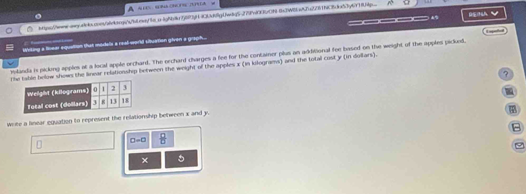 Al ES · ERNA CNONIC ZUPEDA M 
https://www-qw-.aiel.com/alekscgi/s/bLexs/1o_u-lgNstkr7j8P3jH-IQUdtfgUwdq5-27lPnKKRzON-Bs3W8L9AZu2Z81NCBdcx53y6Y3fUp.. 
_____ REINA 
Capeñol 
F L a 
Writing a linear equation that models a real-world situation given a graph... 
Yolanda is picking apples at a local apple orchard. The orchard charges a fee for the container plus an additional fee based on the weight of the apples picked, 
Te below shows the linear relationship between the weight of the apples x (in kilograms) and the total cost y (in dollars). 
? 
- 
write a linear equation to represent the relationship between x and y. 
8
□ =□  □ /□   
× 5