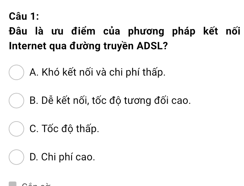 Đâu là ưu điểm của phương pháp kết nối
Internet qua đường truyền ADSL?
A. Khó kết nối và chi phí thấp.
B. Dễ kết nối, tốc độ tương đối cao.
C. Tốc độ thấp.
D. Chi phí cao.