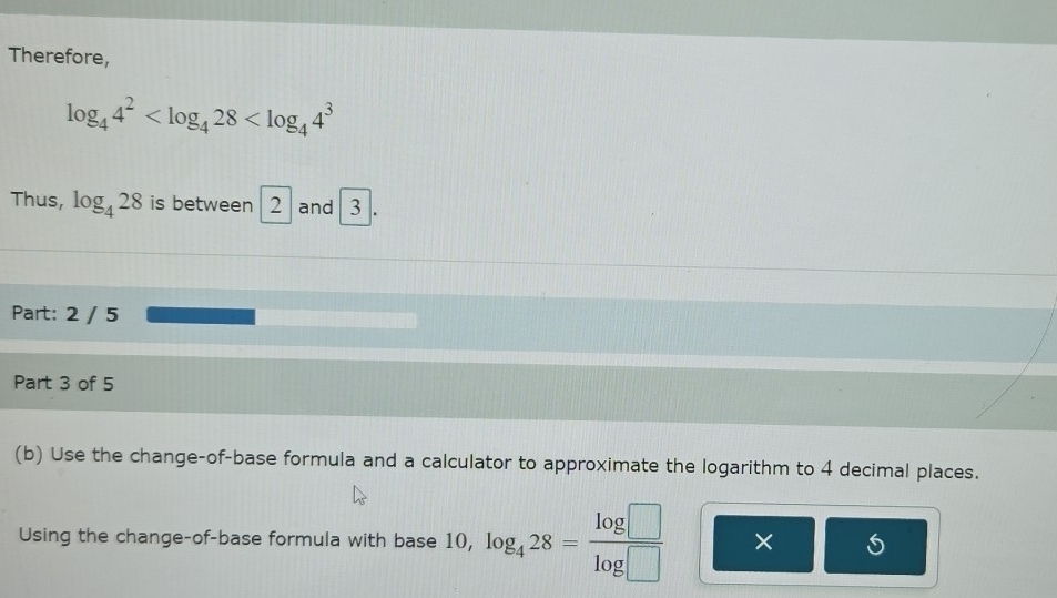 Therefore,
log _44^2
Thus, log _428 is between 2 1 and 3. 
Part: 2 / 5 
Part 3 of 5 
(b) Use the change-of-base formula and a calculator to approximate the logarithm to 4 decimal places. 
Using the change-of-base formula with base 10, log _428= log □ /log □   ×